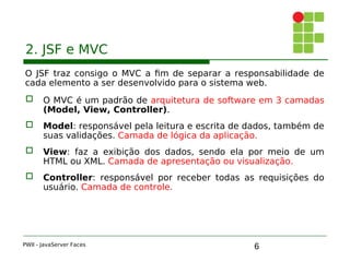 6
2. JSF e MVC
O JSF traz consigo o MVC a fim de separar a responsabilidade de
cada elemento a ser desenvolvido para o sistema web.
 O MVC é um padrão de arquitetura de software em 3 camadas
(Model, View, Controller).
 Model: responsável pela leitura e escrita de dados, também de
suas validações. Camada de lógica da aplicação.
 View: faz a exibição dos dados, sendo ela por meio de um
HTML ou XML. Camada de apresentação ou visualização.
 Controller: responsável por receber todas as requisições do
usuário. Camada de controle.
PWII - JavaServer Faces
 