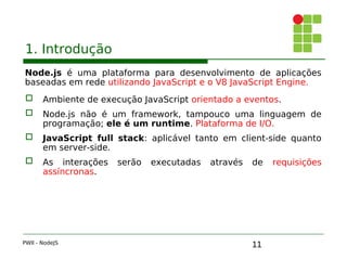 11
1. Introdução
Node.js é uma plataforma para desenvolvimento de aplicações
baseadas em rede utilizando JavaScript e o V8 JavaScript Engine.
 Ambiente de execução JavaScript orientado a eventos.
 Node.js não é um framework, tampouco uma linguagem de
programação; ele é um runtime. Plataforma de I/O.
 JavaScript full stack: aplicável tanto em client-side quanto
em server-side.
 As interações serão executadas através de requisições
assíncronas.
PWII - NodeJS
 