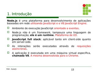 13
1. Introdução
Node.js é uma plataforma para desenvolvimento de aplicações
baseadas em rede utilizando JavaScript e o V8 JavaScript Engine.
 Ambiente de execução JavaScript orientado a eventos.
 Node.js não é um framework, tampouco uma linguagem de
programação; ele é um runtime. Plataforma de I/O.
 JavaScript full stack: aplicável tanto em client-side quanto
em server-side.
 As interações serão executadas através de requisições
assíncronas.
 A aplicação é executada em uma máquina virtual específica,
chamada V8. A mesma desenvolvida para o Chrome.
PWII - NodeJS
 