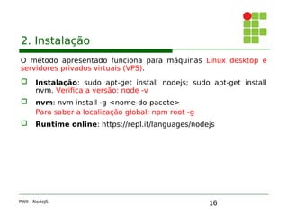 16
2. Instalação
O método apresentado funciona para máquinas Linux desktop e
servidores privados virtuais (VPS).
 Instalação: sudo apt-get install nodejs; sudo apt-get install
nvm. Verifica a versão: node -v
 nvm: nvm install -g <nome-do-pacote>
Para saber a localização global: npm root -g
 Runtime online: https://repl.it/languages/nodejs
PWII - NodeJS
 