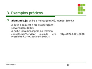 19
3. Exemplos práticos
 alomundo.js: exibe a mensagem Alô, mundo! (cont.)
// ouve o request e faz as operações
server.listen(3000);
// exibe uma mensagem no terminal
console.log('Servidor iniciado em http://127.0.0.1:3000.
Pressione Ctrl+C para encerrar.');
PWII - NodeJS
 