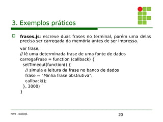 20
3. Exemplos práticos
 frases.js: escreve duas frases no terminal, porém uma delas
precisa ser carregada da memória antes de ser impressa.
var frase;
// lê uma determinada frase de uma fonte de dados
carregaFrase = function (callback) { 
setTimeout(function() { 
// simula a leitura da frase no banco de dados
frase = "Minha frase obstrutiva";
callback();
}, 3000)
}
PWII - NodeJS
 
