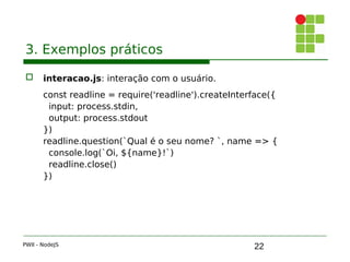 22
3. Exemplos práticos
 interacao.js: interação com o usuário.
const readline = require('readline').createInterface({ 
input: process.stdin,
output: process.stdout
})
readline.question(`Qual é o seu nome? `, name => { 
console.log(`Oi, ${ name}!`)
readline.close()
})
PWII - NodeJS
 