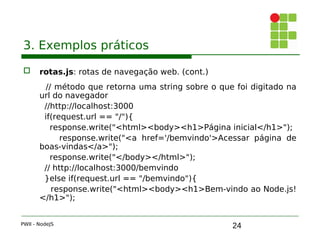 24
3. Exemplos práticos
 rotas.js: rotas de navegação web. (cont.)
// método que retorna uma string sobre o que foi digitado na
url do navegador
//http://localhost:3000
if(request.url == "/"){ 
response.write("<html><body><h1>Página inicial</h1>");
response.write("<a href='/bemvindo'>Acessar página de
boas-vindas</a>");
response.write("</body></html>");
// http://localhost:3000/bemvindo
}else if(request.url == "/bemvindo"){ 
response.write("<html><body><h1>Bem-vindo ao Node.js!
</h1>");
PWII - NodeJS
 