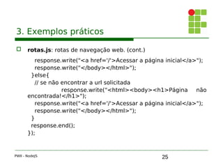 25
3. Exemplos práticos
 rotas.js: rotas de navegação web. (cont.)
response.write("<a href='/'>Acessar a página inicial</a>");
response.write("</body></html>");
}else{ 
// se não encontrar a url solicitada
response.write("<html><body><h1>Página não
encontrada!</h1>");
response.write("<a href='/'>Acessar a página inicial</a>");
response.write("</body></html>");
}
response.end();
});
PWII - NodeJS
 