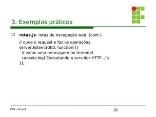 26
3. Exemplos práticos
 rotas.js: rotas de navegação web. (cont.)
// ouve o request e faz as operações
server.listen(3000, function(){ 
// exibe uma mensagem no terminal
console.log('Executando o servidor HTTP...');
});
PWII - NodeJS
 