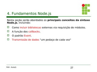 27
4. Fundamentos Node.js
Nesta seção serão abordados os principais conceitos da sintaxe
Node.js, incluindo:
 Como incluir bibliotecas externas via requisição de módulos.
 A função dos callbacks.
 O padrão Event.
 Transmissão de dados "um pedaço de cada vez"
PWII - NodeJS
 