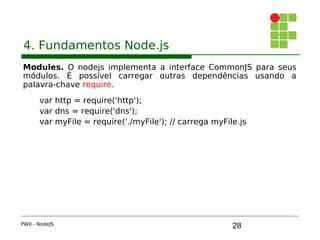28
4. Fundamentos Node.js
Modules. O nodejs implementa a interface CommonJS para seus
módulos. É possível carregar outras dependências usando a
palavra-chave require.
var http = require('http');
var dns = require('dns');
var myFile = require('./myFile'); // carrega myFile.js
PWII - NodeJS
 
