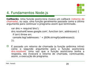 29
4. Fundamentos Node.js
Callbacks. Uma função assíncrona invoca um callback (retorno de
chamada), ou seja, uma função geralmente passada como o último
argumento para continuar o programa assim que terminado.
var dns = require('dns');
dns.resolve4('www.google.com', function (err, addresses) { 
if (err) throw err;
console.log('addresses: ' + JSON.stringify(addresses));
});
 É passado um retorno de chamada (a função anônima inline)
como o segundo argumento para a função assíncrona
dns.resolve4. Uma vez que a função assíncrona tenha a
resposta, ela invocará o retorno de chamada, continuando,
assim, a execução do programa.
PWII - NodeJS
 