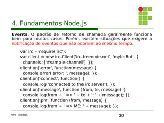 30
4. Fundamentos Node.js
Events. O padrão de retorno de chamada geralmente funciona
bem para muitos casos. Porém, existem situações que exigem a
notificação de eventos que não ocorrem ao mesmo tempo.
var irc = require('irc');
var client = new irc.Client('irc.freenode.net', 'myIrcBot', { 
channels: ['#sample-channel'] });
client.on('error', function(message) { 
console.error('error: ', message); });
client.on('connect', function() { 
console.log('connected to the irc server'); });
client.on('message', function (from, to, message) { 
console.log(from + ' => ' + to + ': ' + message); });
client.on('pm', function (from, message) { 
console.log(from + ' => ME: ' + message); });
PWII - NodeJS
 
