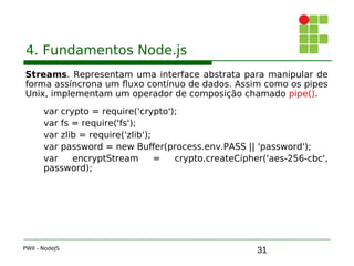 31
4. Fundamentos Node.js
Streams. Representam uma interface abstrata para manipular de
forma assíncrona um fluxo contínuo de dados. Assim como os pipes
Unix, implementam um operador de composição chamado pipe().
var crypto = require('crypto');
var fs = require('fs');
var zlib = require('zlib');
var password = new Buffer(process.env.PASS || 'password');
var encryptStream = crypto.createCipher('aes-256-cbc',
password);
PWII - NodeJS
 