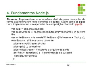 32
4. Fundamentos Node.js
Streams. Representam uma interface abstrata para manipular de
forma assíncrona um fluxo contínuo de dados. Assim como os pipes
Unix, implementam um operador de composição chamado pipe().
var gzip = zlib.createGzip();
var readStream = fs.createReadStream(**filename); // current
file
var writeStream = fs.createWriteStream(**dirname + '/out.gz');
readStream // lê o arquivo corrente
.pipe(encryptStream) // cifra
.pipe(gzip) // comprime
.pipe(writeStream) // escreve o arquivo de saída
.on('finish', function () {  // confirmação de sucesso
console.log('done');
});
PWII - NodeJS
 