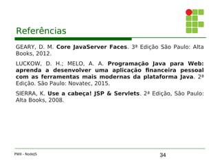 34
Referências
GEARY, D. M. Core JavaServer Faces. 3ª Edição São Paulo: Alta
Books, 2012.
LUCKOW, D. H.; MELO, A. A. Programação Java para Web:
aprenda a desenvolver uma aplicação financeira pessoal
com as ferramentas mais modernas da plataforma Java. 2ª
Edição. São Paulo: Novatec, 2015.
SIERRA, K. Use a cabeça! JSP & Servlets. 2ª Edição, São Paulo:
Alta Books, 2008.
PWII - NodeJS
 