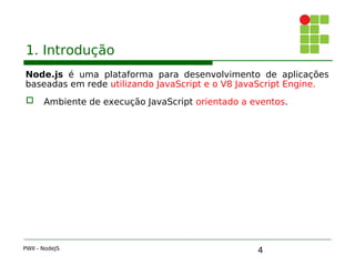 4
1. Introdução
Node.js é uma plataforma para desenvolvimento de aplicações
baseadas em rede utilizando JavaScript e o V8 JavaScript Engine.
 Ambiente de execução JavaScript orientado a eventos.
PWII - NodeJS
 