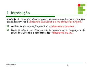 6
1. Introdução
Node.js é uma plataforma para desenvolvimento de aplicações
baseadas em rede utilizando JavaScript e o V8 JavaScript Engine.
 Ambiente de execução JavaScript orientado a eventos.
 Node.js não é um framework, tampouco uma linguagem de
programação; ele é um runtime. Plataforma de I/O.
PWII - NodeJS
 