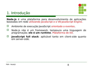 8
1. Introdução
Node.js é uma plataforma para desenvolvimento de aplicações
baseadas em rede utilizando JavaScript e o V8 JavaScript Engine.
 Ambiente de execução JavaScript orientado a eventos.
 Node.js não é um framework, tampouco uma linguagem de
programação; ele é um runtime. Plataforma de I/O.
 JavaScript full stack: aplicável tanto em client-side quanto
em server-side.
PWII - NodeJS
 