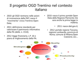 Il progetto OGD Trentino nel contesto
                     italiano
• 2010: gli OGD rientrano nelle azioni    • 2010: nasce il primo portale Open
  di innovazione della PAT; nasce il        Data della Regione Piemonte che
  “movimento” civico Trentino Open               vara anche la prima legge in
  Data;                                                               materia;

• 2011: definizione standards per                   • 2011: nasce dati.gov.it;
  valorizzare il patrimonio informativo      • 2012: portale regione Toscana,
  della PA (delib. n. 1510);                   regione Lombardia, provincia di
                                                Roma, comune di Milano,Open
• 2012: legge finanziaria, L.P. 16 e                           Coesione, ecc…
  piano di miglioramento della PA.
 