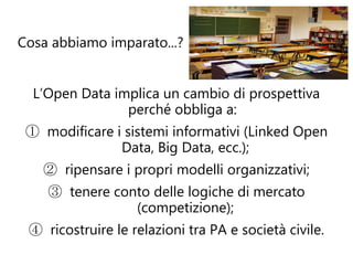 Cosa abbiamo imparato...?


  L’Open Data implica un cambio di prospettiva
                perché obbliga a:
 ① modificare i sistemi informativi (Linked Open
               Data, Big Data, ecc.);
   ② ripensare i propri modelli organizzativi;
    ③ tenere conto delle logiche di mercato
                (competizione);
 ④ ricostruire le relazioni tra PA e società civile.
 