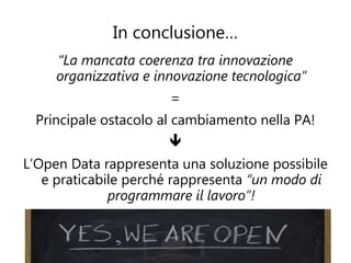 In conclusione…
     “La mancata coerenza tra innovazione
     organizzativa e innovazione tecnologica”
                       =
 Principale ostacolo al cambiamento nella PA!
                       
L’Open Data rappresenta una soluzione possibile
   e praticabile perché rappresenta “un modo di
              programmare il lavoro”!
 