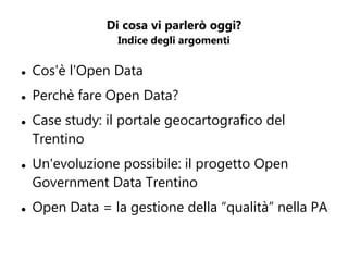 Di cosa vi parlerò oggi?
                  Indice degli argomenti

   Cos'è l'Open Data
   Perchè fare Open Data?
   Case study: il portale geocartografico del
    Trentino
   Un'evoluzione possibile: il progetto Open
    Government Data Trentino
   Open Data = la gestione della “qualità” nella PA
 