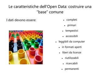 Le caratteristiche dell'Open Data: costruire una
                  “base” comune
I dati devono essere:                          completi
                                                primari
                                               tempestivi
                                               accessibili
                               leggibili da computer
                                   in formati aperti
                                   liberi da licenze
                                           riutilizzabili
                                               ricercabili
                                           permanenti
 