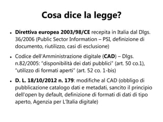 Cosa dice la legge?
   Direttiva europea 2003/98/CE recepita in Italia dal Dlgs.
    36/2006 (Public Sector Information – PSI, definizione di
    documento, riutilizzo, casi di esclusione)
   Codice dell'Amministrazione digitale (CAD) – Dlgs.
    n.82/2005: “disponibilità dei dati pubblici” (art. 50 co.1),
    “utilizzo di formati aperti” (art. 52 co. 1-bis)
   D. L. 18/10/2012 n. 179: modifiche al CAD (obbligo di
    pubblicazione catalogo dati e metadati, sancito il principio
    dell'open by default, definizione di formati di dati di tipo
    aperto, Agenzia per L'Italia digitale)
 