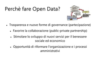 Perchè fare Open Data?

   Trasparenza e nuove forme di governance (partecipazione)
       Favorire la collaborazione (public-private partnership)
       Stimolare lo sviluppo di nuovi servizi per il benessere
                         sociale ed economico
       Opportunità di riformare l'organizzazione e i processi
                            amministrativi
 