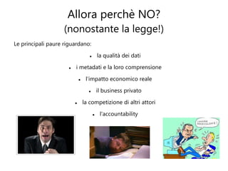 Allora perchè NO?
                    (nonostante la legge!)
Le principali paure riguardano:

                                            la qualità dei dati

                         i metadati e la loro comprensione

                                  l'impatto economico reale

                                            il business privato

                                 la competizione di altri attori

                                             l'accountability
 