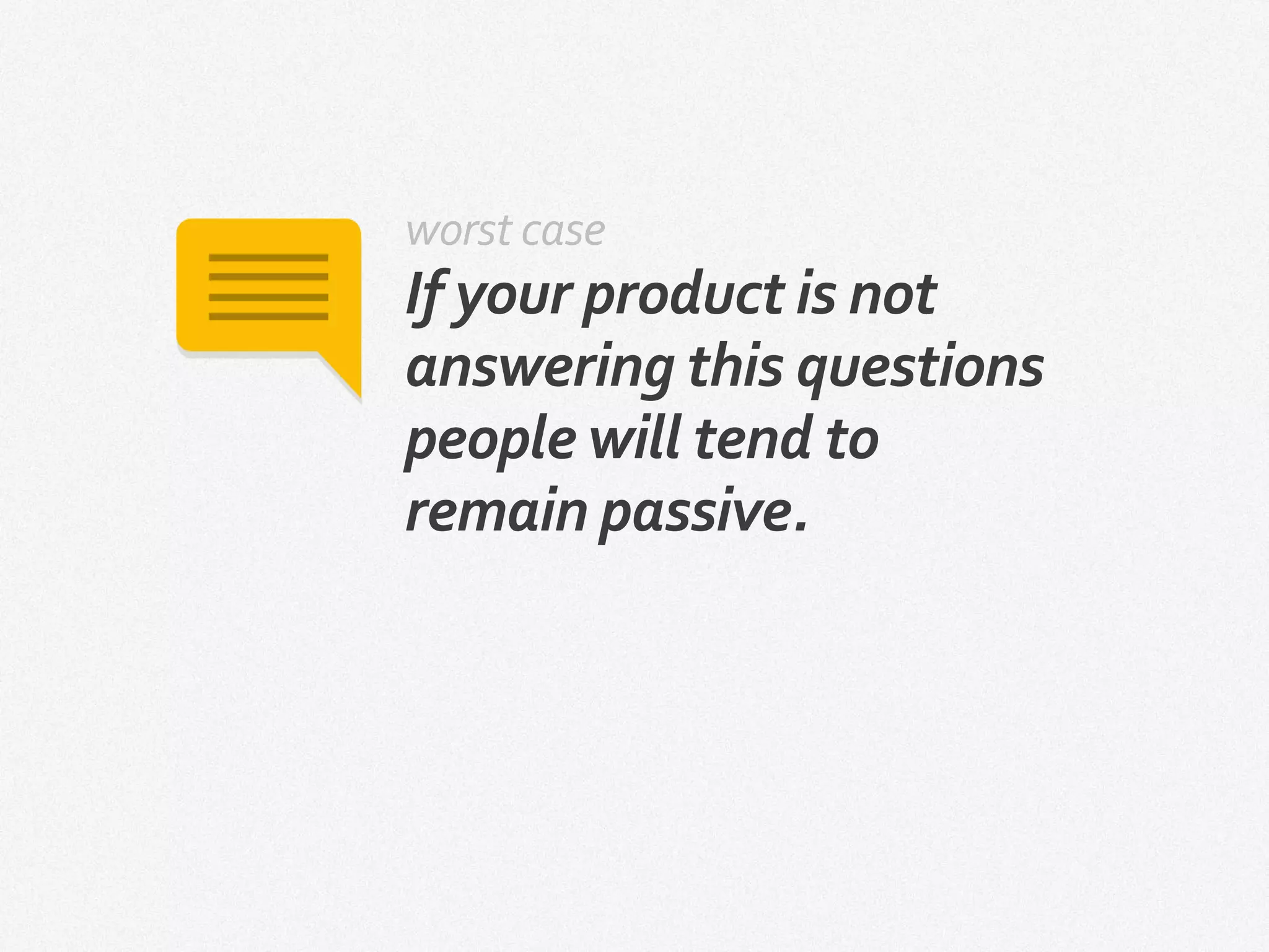 worst case
If your product is not
answering this questions
people will tend to
remain passive.
 