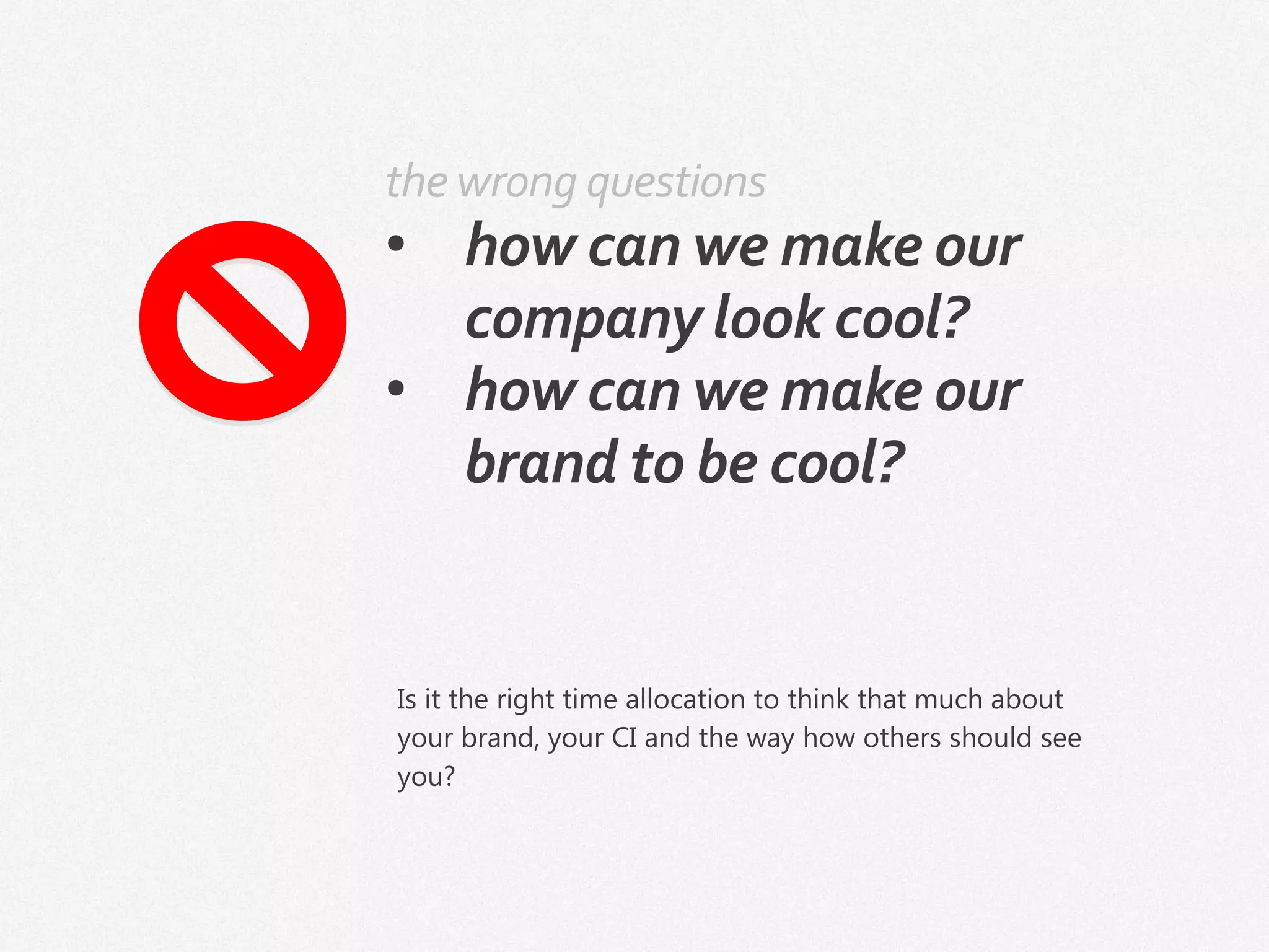 the wrong questions
• how can we make our
company look cool?
• how can we make our
brand to be cool?
Is it the right time allocation to think that much about
your brand, your CI and the way how others should see
you?
 