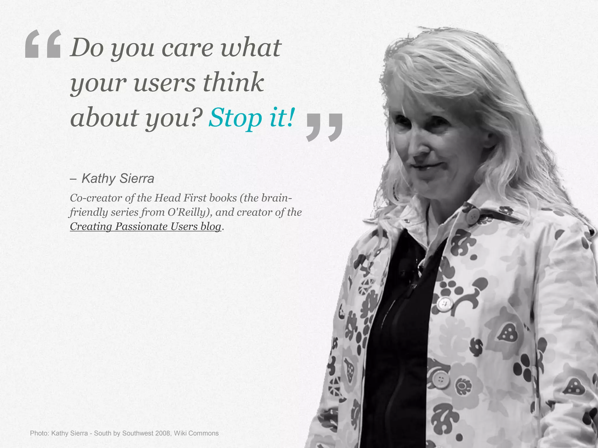 Do you care what
your users think
about you? Stop it!
– Kathy Sierra
Co-creator of the Head First books (the brain-
friendly series from O'Reilly), and creator of the
Creating Passionate Users blog.
Photo: Kathy Sierra - South by Southwest 2008, Wiki Commons
“
”
 