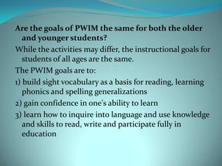 Are the goals of PWIM the same for both the older and younger students?While the activities may differ, the instructional goals for students of all ages are the same.The PWIM goals are to:1) build sight vocabulary as a basis for reading, learning phonics and spelling generalizations2) gain confidence in one's ability to learn3) learn how to inquire into language and use knowledge and skills to read, write and participate fully in education