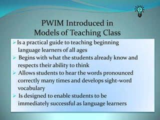 PWIM Introduced inModels of Teaching ClassIs a practical guide to teaching beginning    language learners of all ages Begins with what the students already know and    respects their ability to think Allows students to hear the words pronounced    correctly many times and develops sight-word    vocabulary Is designed to enable students to be    immediately successful as language learners