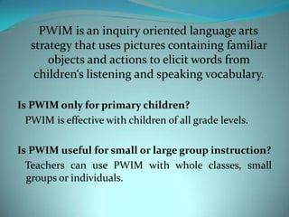 PWIM is an inquiry oriented language arts strategy that uses pictures containing familiar objects and actions to elicit words from children‘s listening and speaking vocabulary.Is PWIM only for primary children?   PWIM is effective with children of all grade levels.Is PWIM useful for small or large group instruction?   Teachers can use PWIM with whole classes, small groups or individuals.
