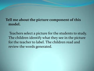 Tell me about the picture component of this model.     Teachers select a picture for the students to study. The children identify what they see in the picture for the teacher to label. The children read and review the words generated.
