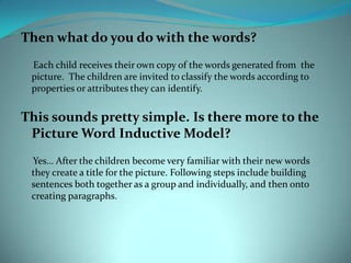Then what do you do with the words?     Each child receives their own copy of the words generated from  the picture.  The children are invited to classify the words according to properties or attributes they can identify.This sounds pretty simple. Is there more to the Picture Word Inductive Model?     Yes… After the children become very familiar with their new words they create a title for the picture. Following steps include building sentences both together as a group and individually, and then onto creating paragraphs.