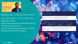 PegaWorld iNspire – Virutal Pega Customer Event
1
June 2, 2020 | 6:00 a.m. – 8:30 a.m. Pacific Time
Registration is FREE!
Pega Customer’s describing implementation journeys
New shorter format, 2.5 hours
Hear from some of the biggest brands on the planet
Experience Pega’s newest innovations
Event Schedule
3
Keynotes with Live Q&A
iNsights & Solutions iNnovation Hub iNtro to Pega
Roadmap Tech Talk with Live Q&A
Success stories from top brands
and Pega experts
Live demos, tech
announcements, and more
Everything you need
to get started
Hear from thought leaders then ask questions in real time
Find out what’s next and what it means for your business
9:00 a.m. –
10:00 a.m.
11:00 a.m. –
11:30 a.m.
10:00 a.m. –
11:00 a.m.
Choose the content that is right for you:
6am -7am Pacific
8am -8:30 am
Pacific
7am -8am Pacific
 