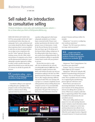 winter2017
54
winter 2017
Business Dynamics
BY TOM SIKO
Sell naked: An introduction
to consultative selling
Protocol introduces a new sales and marketing business column—
let us know what you think at BizDynamics@esta.org.
How did your last sales call
go? Too many people with the title “sales”
are professional visitors these days, not
salespeople. You’re a sales professional and
your routine should be effective. Regardless
about experience there’s a proven method
to sales that can raise your game and give
you an edge on your competition who
uses the “visitor” approach. Many sales
training courses, circa the 1990s (which
were products of companies such as Xerox
and the pharmaceutical industries), teach
salespeople a product approach to selling.
In today’s world, a product-based sales
approach has limited success with the power
of a resource we all take for granted, the
Internet.
Consultative selling is a new approach
to selling that puts a spotlight on the
prospect’s needs, not the product being
sold. It’s a solutions-based selling
approach which has proven success over
a product selling approach which many
salespeople mistakenly use. In today’s
hyper-connected world, if buyers want
product specifications the Internet is their
primary source of information. A study
by the Harvard Business Review revealed
that most buyers age 24-36 will go out to
the Internet before calling a salesperson. In
the selling market today, buyers expect a
new routine from selling professionals. The
goal of consultative selling is to specifically
connect buyer’s needs with your products
or services.
The last time you went to a sales
call, I bet you planned for the call with
everything you wanted to talk about. You
had product samples, brochures, data
sheets, and websites all ready to go and your
presentation walking in the door was 100%
geared around the products or services you
have to offer. Imagine planning a different
way and sell naked! Plan your meeting with
a prospect or a customer completely around
asking questions and say nothing about your
company’s services. It’s an uncomfortable
thought and requires a different level of
preparation. The goal of the meeting is to
find out as much information about the
prospect’s business and issues within. For
example:
Salesperson: “I see you’re re-configuring
your warehouse operations.”
Prospect: “Yes. We’ve just won a bid for a
very large, multi-year project.”
Salesperson: “Wow! Congratulations. Can
you tell me more about that?”
Prospect: “Sure it’s a contract to build
5,000 widgets for XYZ company.”
Salesperson: “Will you be using the ABC
method of manufacturing in the process?”
Prospect: “No, we can’t because it’s too
costly. This is a problem and we’re working
on re-engineering the manufacturing
process right now with lower costs.”
Boom! You’re a pro and you are
uncovering information. At this point
you’ve learned a lot by asking questions
and not even talking about a product or
service. What if your company could solve
their re-engineering problem? This example
is simplified but demonstrates the core
consultative process.
When you’re selling naked you must
prepare for every sales meeting. Research
needs to include as much information about
the prospect’s company, its current state,
and the products/services offered. It can
include information about recent projects.
Often the search engine becomes a big point
of research, however I’ve found social media
. . . people want to buy
solutions to their problems, not
products. Products are expensive.
Solutions are invaluable.
“ “
Consultative selling . . . puts a
spotlight on the prospect’s needs, not
the product being sold.“
“
BUILDING THE BUSINESS OF SHOW BUSINESS
www.esta.orgt g
 