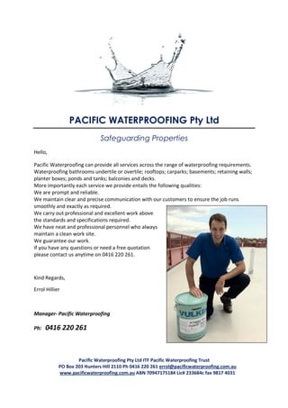 PACIFIC WATERPROOFING Pty Ltd
                              Safeguarding Properties
Hello,

Pacific Waterproofing can provide all services across the range of waterproofing requirements.
Waterproofing bathrooms undertile or overtile; rooftops; carparks; basements; retaining walls;
planter boxes; ponds and tanks; balconies and decks.
More importantly each service we provide entails the following qualities:
We are prompt and reliable.
We maintain clear and precise communication with our customers to ensure the job runs
smoothly and exactly as required.
We carry out professional and excellent work above
the standards and specifications required.
We have neat and professional personnel who always
maintain a clean work site.
We guarantee our work.
If you have any questions or need a free quotation
please contact us anytime on 0416 220 261.



Kind Regards,

Errol Hillier



Manager- Pacific Waterproofing

Ph:   0416 220 261



                    Pacific Waterproofing Pty Ltd ITF Pacific Waterproofing Trust
            PO Box 203 Hunters Hill 2110 Ph 0416 220 261 errol@pacificwaterproofing.com.au
            www.pacificwaterproofing.com.au ABN 70947175184 Lic# 233684c fax 9817 4031
 