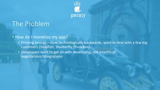 The Problem
• How do I monetize my app?
• Printing houses – slow, technologically backwards, want to deal with a few big
customers (Snapfish, Shutterfly, Photobox).
• Developers want to get on with developing, not months of
negotiations/integrations
 