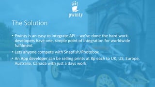 The Solution
• Pwinty is an easy to integrate API – we’ve done the hard work-
developers have one, simple point of integration for worldwide
fulfilment
• Lets anyone compete with Snapfish/Photobox
• An App developer can be selling prints at 8p each to UK, US, Europe,
Australia, Canada with just a days work
 