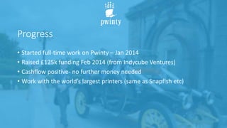 Progress
• Started full-time work on Pwinty – Jan 2014
• Raised £125k funding Feb 2014 (from Indycube Ventures)
• Cashflow positive- no further money needed
• Work with the world’s largest printers (same as Snapfish etc)
 