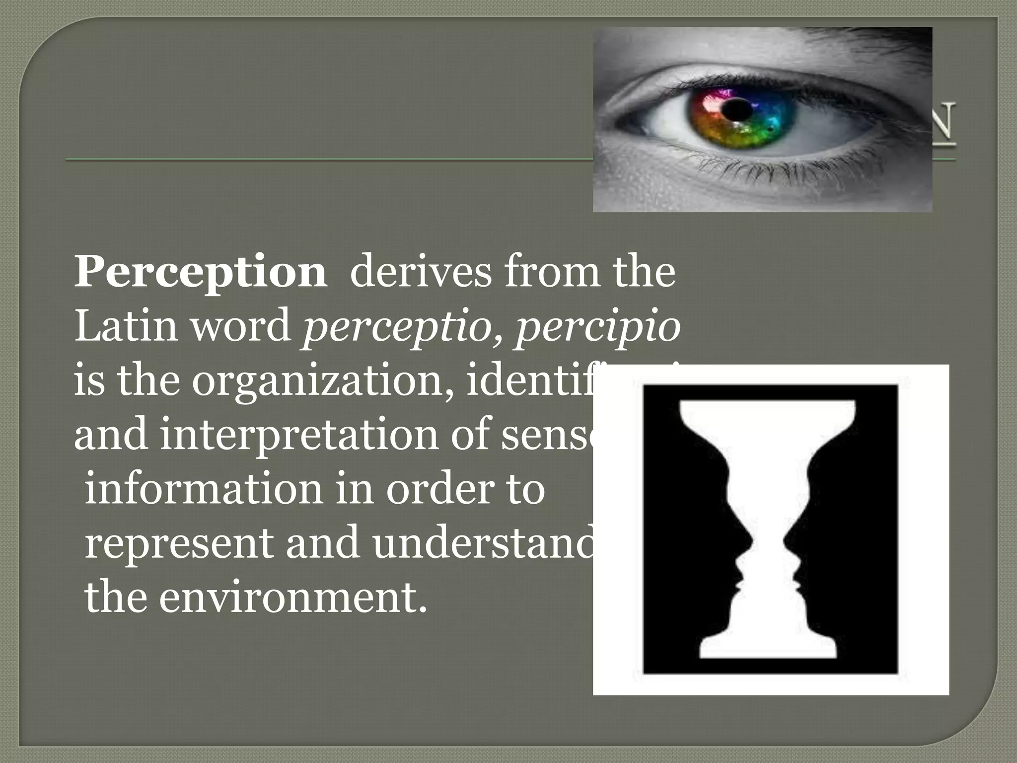 Perception derives from the
Latin word perceptio, percipio
is the organization, identification
and interpretation of sensory
information in order to
represent and understand
the environment.
 