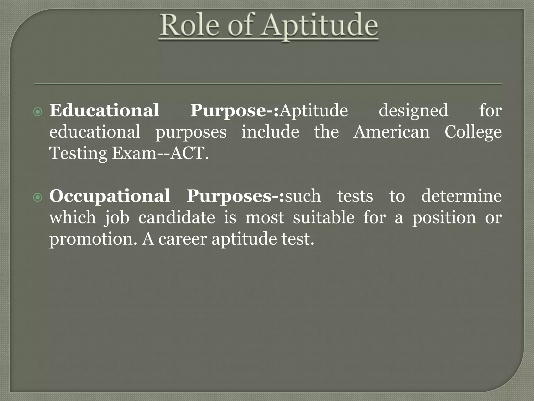  Educational Purpose-:Aptitude designed for
educational purposes include the American College
Testing Exam--ACT.
 Occupational Purposes-:such tests to determine
which job candidate is most suitable for a position or
promotion. A career aptitude test.
 