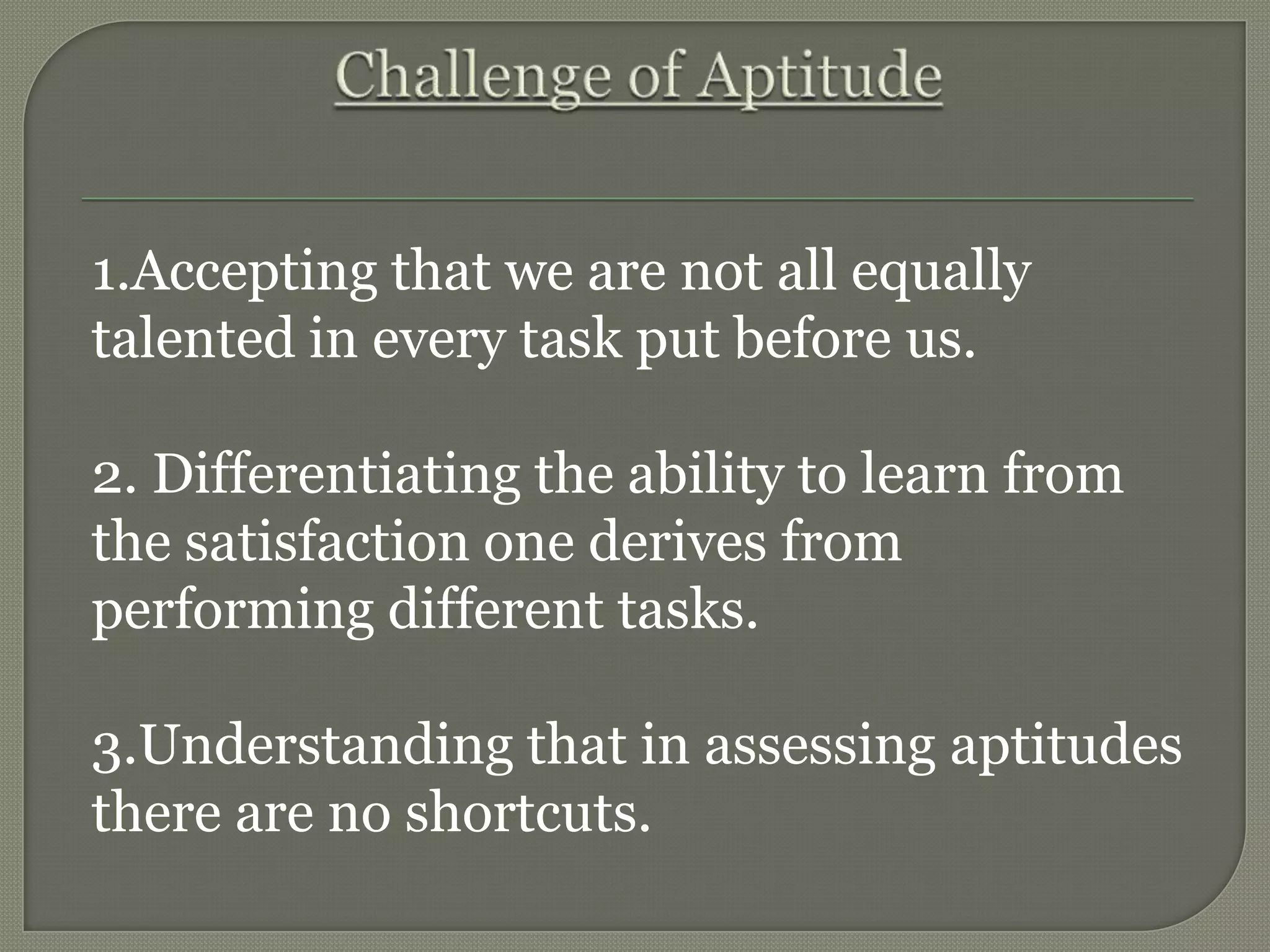 1.Accepting that we are not all equally
talented in every task put before us.
2. Differentiating the ability to learn from
the satisfaction one derives from
performing different tasks.
3.Understanding that in assessing aptitudes
there are no shortcuts.
 