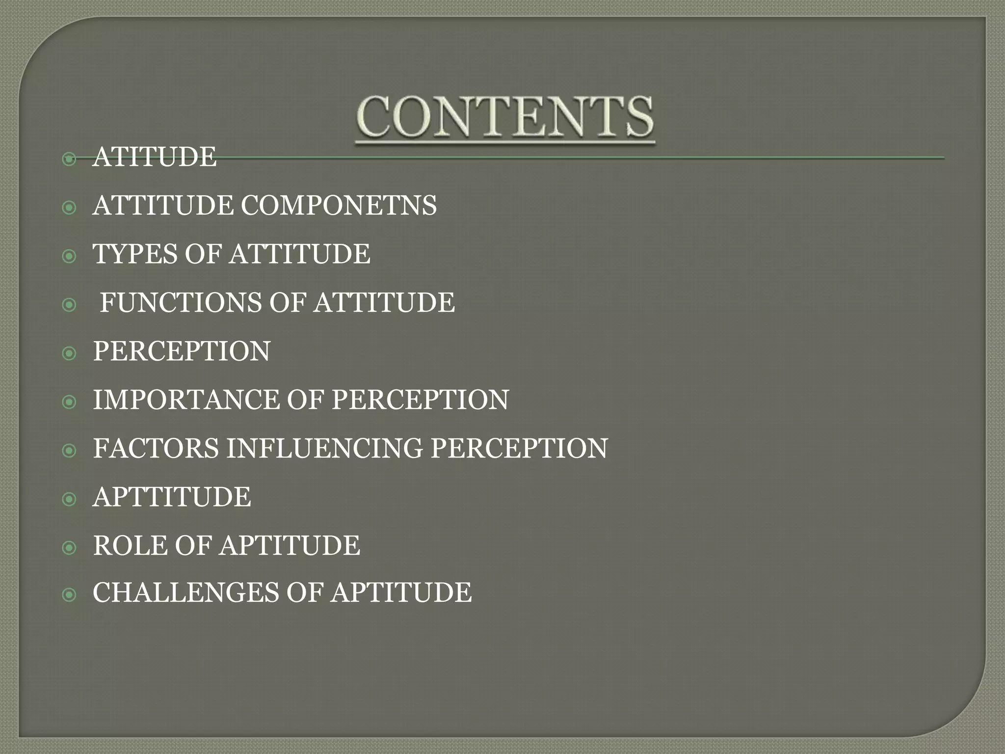  ATITUDE
 ATTITUDE COMPONETNS
 TYPES OF ATTITUDE
 FUNCTIONS OF ATTITUDE
 PERCEPTION
 IMPORTANCE OF PERCEPTION
 FACTORS INFLUENCING PERCEPTION
 APTTITUDE
 ROLE OF APTITUDE
 CHALLENGES OF APTITUDE
 