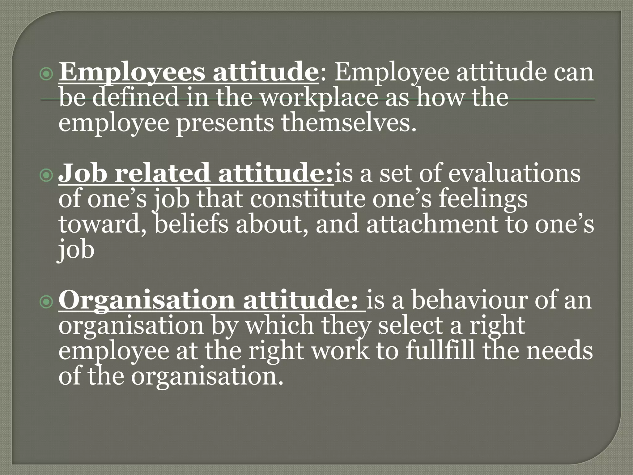  Employees attitude: Employee attitude can
be defined in the workplace as how the
employee presents themselves.
 Job related attitude:is a set of evaluations
of one’s job that constitute one’s feelings
toward, beliefs about, and attachment to one’s
job
 Organisation attitude: is a behaviour of an
organisation by which they select a right
employee at the right work to fullfill the needs
of the organisation.
 