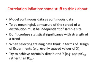 Correlation inflation: some stuff to think about 
•Model continuous data as continuous data 
•To be meaningful, a measure of the spread of a distribution must be independent of sample size 
•Don’t confuse statistical significance with strength of a trend 
•When selecting training data think in terms of Design of Experiments (e.g. evenly spaced values of X) 
•Try to achieve normally distributed Y (e.g. use pIC50rather than IC50)  