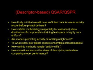 (Descriptor-based) QSAR/QSPR
• How likely is it that we will have sufficient data for useful activity
model before project delivers?
• How valid is methodology (especially for validation) when
distribution of compounds in training/test space is highly non-
uniform?
• Are models predicting activity or locating neighbours?
• To what extent are ‘global’ models ensembles of local models?
• How well do methods handle ‘activity cliffs’?
• How should we account for sizes of descriptor pools when
comparing model performance?
 