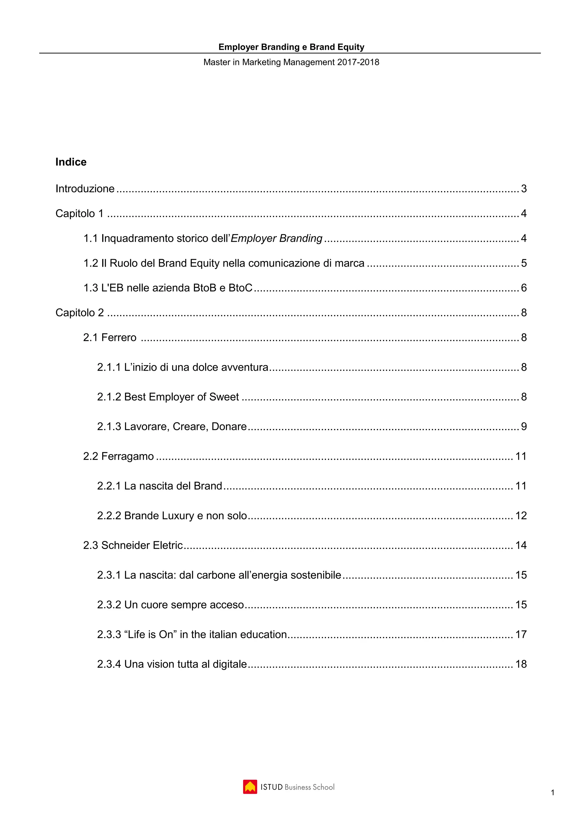 Employer Branding e Brand Equity
Master in Marketing Management 2017-2018
1
Indice
Introduzione....................................................................................................................................3
Capitolo 1 .......................................................................................................................................4
1.1 Inquadramento storico dell’Employer Branding ................................................................4
1.2 Il Ruolo del Brand Equity nella comunicazione di marca ..................................................5
1.3 L'EB nelle azienda BtoB e BtoC.......................................................................................6
Capitolo 2 .......................................................................................................................................8
2.1 Ferrero ............................................................................................................................8
2.1.1 L’inizio di una dolce avventura..................................................................................8
2.1.2 Best Employer of Sweet ...........................................................................................8
2.1.3 Lavorare, Creare, Donare.........................................................................................9
2.2 Ferragamo ..................................................................................................................... 11
2.2.1 La nascita del Brand............................................................................................... 11
2.2.2 Brande Luxury e non solo....................................................................................... 12
2.3 Schneider Eletric............................................................................................................ 14
2.3.1 La nascita: dal carbone all’energia sostenibile........................................................ 15
2.3.2 Un cuore sempre acceso........................................................................................ 15
2.3.3 “Life is On” in the italian education.......................................................................... 17
2.3.4 Una vision tutta al digitale....................................................................................... 18
 